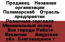 Продавец › Название организации ­ Полимерснаб › Отрасль предприятия ­ Розничная торговля › Минимальный оклад ­ 1 - Все города Работа » Вакансии   . Амурская обл.,Благовещенск г.